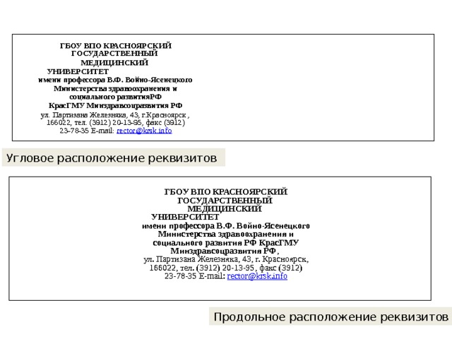 ГБОУ ВПО КРАСНОЯРСКИЙ ГОСУДАРСТВЕННЫЙ МЕДИЦИНСКИЙ УНИВЕРСИТЕТ имени профессора В.Ф. Войно-Ясенецкого Министерства здравоохранения и социального развитияРФ  КрасГМУ Минздравсоцразвития РФ ул. Партизана Железняка, 43, г.Красноярск , 166022, тел. (3912) 20-13-95, факс (3912) 23-78-35 E-mail: rector @ krsk . info Угловое расположение реквизитов ГБОУ ВПО КРАСНОЯРСКИЙ ГОСУДАРСТВЕННЫЙ МЕДИЦИНСКИЙ УНИВЕРСИТЕТ имени профессора В.Ф. Войно-Ясенецкого Министерства здравоохранения и социального развития РФ КрасГМУ Минздравсоцразвития РФ , ул. Партизана Железняка, 43, г. Красноярск, 166022, тел. (3912) 20-13-95, факс (3912) 23-78-35 E-mail: rector @ krsk . info Продольное расположение реквизитов 