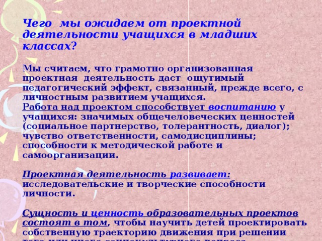 Чего мы ожидаем от проектной деятельности учащихся в младших классах ?   Мы считаем, что грамотно организованная проектная деятельность даст ощутимый педагогический эффект, связанный, прежде всего, с личностным развитием учащихся.  Работа над проектом способствует воспитанию у учащихся: значимых общечеловеческих ценностей (социальное партнерство, толерантность, диалог); чувство ответственности, самодисциплины; способности к методической работе и самоорганизации.   Проектная деятельность развивает : исследовательские и творческие способности личности.    Сущность и ценность образовательных проектов состоят в том , чтобы научить детей проектировать собственную траекторию движения при решении того или иного социокультурного вопроса. 