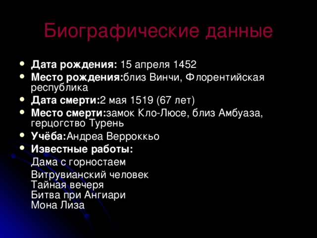 Биографические данные Дата рождения: 15 апреля 1452 Место рождения: близ Винчи, Флорентийская республика Дата смерти: 2 мая 1519 (67 лет) Место смерти: замок Кло-Люсе, близ Амбуаза, герцогство Турень Учёба: Андреа Верроккьо Известные работы:  Дама с горностаем  Витрувианский человек  Тайная вечеря  Битва при Ангиари  Мона Лиза 