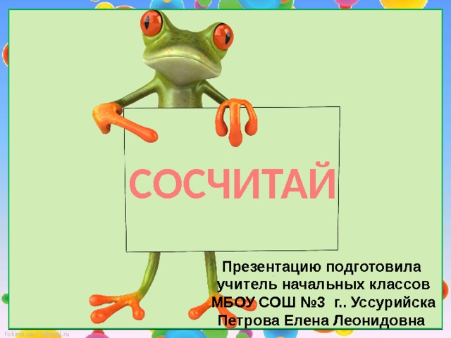 СОСЧИТАЙ Презентацию подготовила  учитель начальных классов  МБОУ СОШ №3 г.. Уссурийска Петрова Елена Леонидовна 