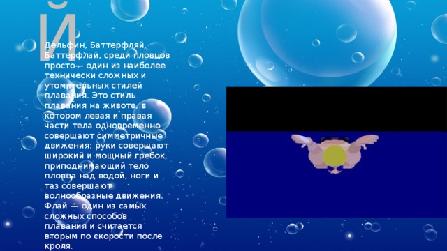 БАТТЕРФЛЯЙ Дельфин, Баттерфляй, Баттерфлай, среди пловцов просто— один из наиболее технически сложных и утомительных стилей плавания. Это стиль плавания на животе, в котором левая и правая части тела одновременно совершают симметричные движения: руки совершают широкий и мощный гребок, приподнимающий тело пловца над водой, ноги и таз совершают волнообразные движения. Флай — один из самых сложных способов плавания и считается вторым по скорости после кроля. 