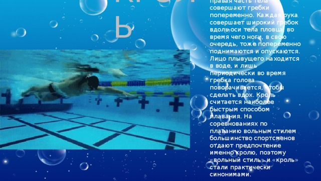 КРОЛЬ Кроль — вид плавания на животе, в котором левая и правая часть тела совершают гребки попеременно. Каждая рука совершает широкий гребок вдоль оси тела пловца, во время чего ноги, в свою очередь, тоже попеременно поднимаются и опускаются. Лицо плывущего находится в воде, и лишь периодически во время гребка голова поворачивается, чтобы сделать вдох. Кроль считается наиболее быстрым способом плавания. На соревнованиях по плаванию вольным стилем большинство спортсменов отдают предпочтение именно кролю, поэтому «вольный стиль» и «кроль» стали практически синонимами. 