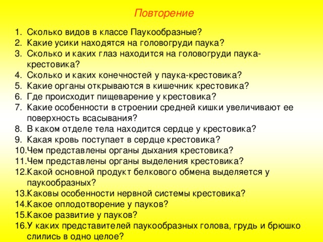 Повторение Сколько видов в классе Паукообразные? Какие усики находятся на головогруди паука? Сколько и каких глаз находится на головогруди паука-крестовика? Сколько и каких конечностей у паука-крестовика? Какие органы открываются в кишечник крестовика? Где происходит пищеварение у крестовика? Какие особенности в строении средней кишки увеличивают ее поверхность всасывания? В каком отделе тела находится сердце у крестовика? Какая кровь поступает в сердце крестовика? Чем представлены органы дыхания крестовика? Чем представлены органы выделения крестовика? Какой основной продукт белкового обмена выделяется у паукообразных? Каковы особенности нервной системы крестовика? Какое оплодотворение у пауков? Какое развитие у пауков? У каких представителей паукообразных голова, грудь и брюшко слились в одно целое?  