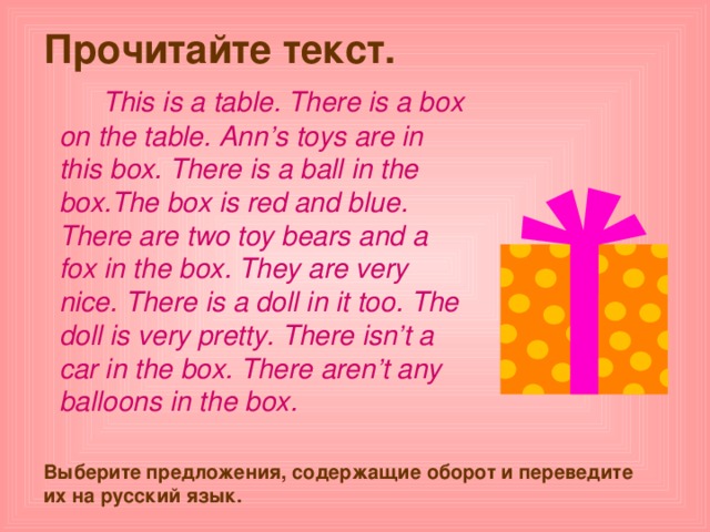 Прочитайте текст.    This is a table . There is a box on the table . Ann’s toys are in this box . There is a ball in the box . The box is red and blue . There are two toy bears and a fox in the box . They are very nice . There is a doll in it too . The doll is very pretty . There isn’t a car in the box . There aren’t any balloons in the box .  Выберите предложения, содержащие оборот и переведите их на русский язык. 