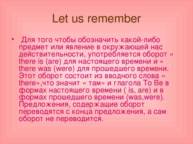 Let us remember  Для того чтобы обозначить какой-либо предмет или явление в окружающей нас действительности, употребляется оборот « there is ( are ) для настоящего времени и « there was ( were ) для прошедшего времени. Этот оборот состоит из вводного слова « there »,что значит « там» и глагола To Be в формах настоящего времени ( is , are ) и в формах прошедшего времени ( was , were ). Предложения, содержащие оборот переводятся с конца предложения, а сам оборот не переводится. 
