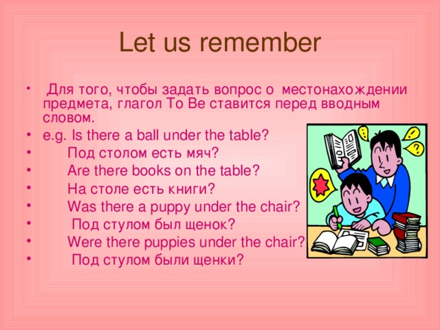 Let us remember  Для того, чтобы задать вопрос о местонахождении предмета, глагол To Be c тавится перед вводным словом. e.g. Is there a ball under the table?  Под  столом  есть  мяч ?  Are there books on the table ?  На столе есть книги?  Was there a puppy under the chair?  Под  стулом  был  щенок ?  Were there puppies under the chair?  Под стулом были щенки? 
