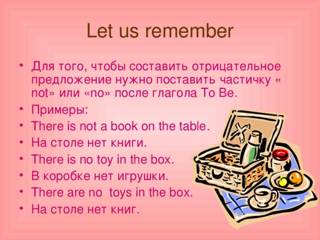 Let us remember Для того, чтобы составить отрицательное предложение нужно поставить частичку « not » или « no » после глагола To Be . Примеры: There is not a book on the table . На столе нет книги. There is no toy in the box . В коробке нет игрушки. There are no toys in the box . На столе нет книг. 