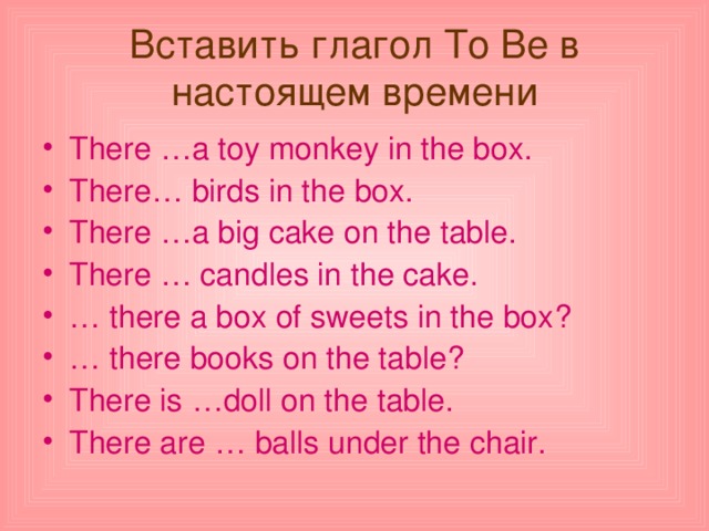 Вставить глагол To Be в настоящем времени There … a toy monkey in the box . There … birds in the box . There … a big cake on the table . There … candles in the cake . … there a box of sweets in the box ? … there books on the table ? There is … doll on the table . There are … balls under the chair . 