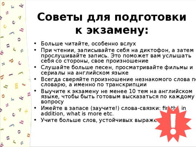 Советы для подготовки к экзамену: Больше читайте, особенно вслух При чтении, записывайте себя на диктофон, а затем прослушивайте запись. Это поможет вам услышать себя со стороны, свое произношение Слушайте больше песен, просматривайте фильмы и сериалы на английском языке Всегда сверяйте произношение незнакомого слова по словарю, а именно по транскрипции Выучите к экзамену не менее 10 тем на английском языке, чтобы быть готовым высказаться по каждому вопросу Имейте в запасе (заучите!) слова - связки: firstly, in addition, what is more etc. Учите больше слов, устойчивых выражений 