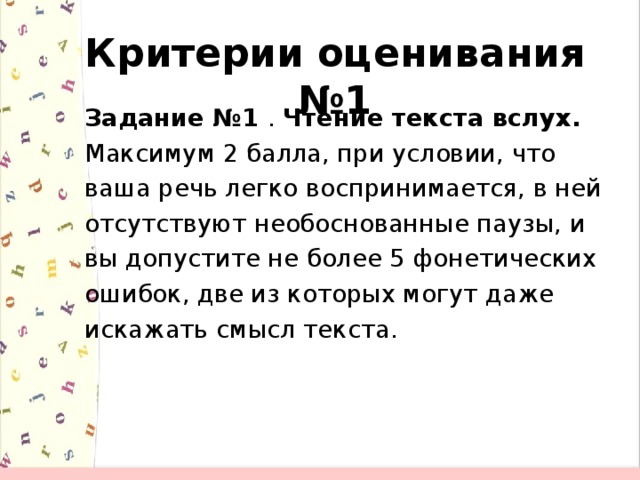 Критерии оценивания №1 Задание №1  . Чтение текста вслух. Максимум 2 балла, при условии, что ваша речь легко воспринимается, в ней отсутствуют необоснованные паузы, и вы допустите не более 5 фонетических ошибок, две из которых могут даже искажать смысл текста.  
