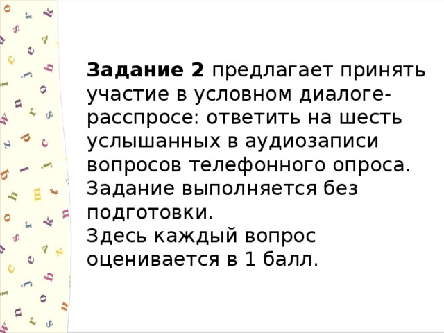 Задание 2 предлагает принять участие в условном диалоге-расспросе: ответить на шесть услышанных в аудиозаписи вопросов телефонного опроса. Задание выполняется без подготовки. Здесь каждый вопрос оценивается в 1 балл. 