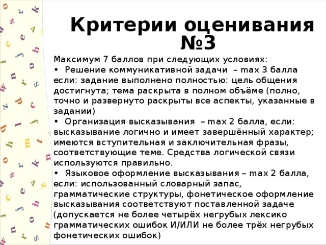 Критерии оценивания №3 Максимум 7 баллов при следующих условиях: Решение коммуникативной задачи – max 3 балла если: задание выполнено полностью: цель общения достигнута; тема раскрыта в полном объёме (полно, точно и развернуто раскрыты все аспекты, указанные в задании) Организация высказывания – max 2 балла, если: высказывание логично и имеет завершённый характер; имеются вступительная и заключительная фразы, соответствующие теме. Средства логической связи используются правильно. Языковое оформление высказывания – max 2 баллa, если: использованный словарный запас, грамматические структуры, фонетическое оформление высказывания соответствуют поставленной задаче (допускается не более четырёх негрубых лексико грамматических ошибок И/ИЛИ не более трёх негрубых фонетических ошибок) 