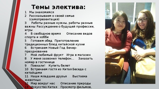 Темы электива:  Мы знакомимся  Рассказываем о своей семье  (самопрезентация) 3 Работы разные нужны, работы разные важны  Рассуждение о будущей профессии, игры 4  В свободное время  Описание видов спорта и хобби  5  Готовим обед  Приготовление традиционных блюд китайской кухни  6  Встречаем Новый Год  Вечер-празднование  7  Мой любимый фрукт  Игра в магазин  8  У меня зазвонил телефон...  Заказать номер в гостинице  9  Поехали!  Купить билет  10  Встречаем гостя из Китая  Беседа с китайцами  11  Наши младшие друзья  Выставка животных  12  Мир вокруг нас  Описание природы  13  Искусство Китая  Просмотр фильмов, оперы  14  Турнир по иероглифике  Соревнование  