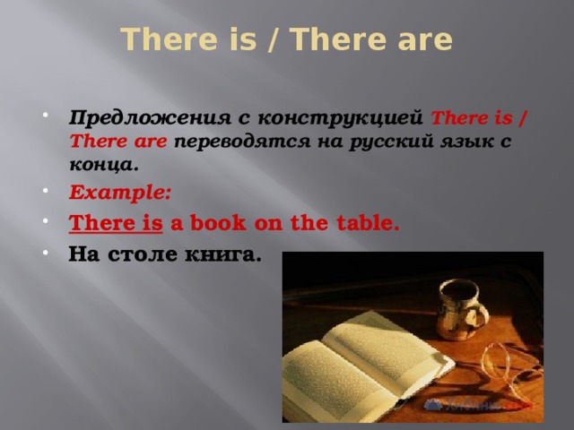 There is / There are   Предложения с конструкцией There is / There are переводятся на русский язык с конца. Example: There is a book on the table. На столе книга. 