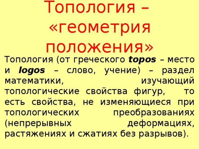 Топология –  «геометрия положения» Топология (от греческого topos – место и logos  – слово, учение) – раздел математики, изучающий топологические свойства фигур, то есть свойства, не изменяющиеся при топологических преобразованиях (непрерывных деформациях, растяжениях и сжатиях без разрывов). 