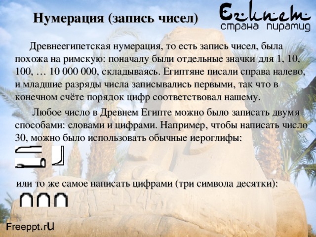 Нумерация (запись чисел)    Древнеегипетская нумерация, то есть запись чисел, была похожа на римскую: поначалу были отдельные значки для 1, 10, 100, … 10 000 000, складываясь. Египтяне писали справа налево, и младшие разряды числа записывались первыми, так что в конечном счёте порядок цифр соответствовал нашему.  Любое число в Древнем Египте можно было записать двумя способами: словами и цифрами. Например, чтобы написать число 30, можно было использовать обычные иероглифы:  или то же самое написать цифрами (три символа десятки): 