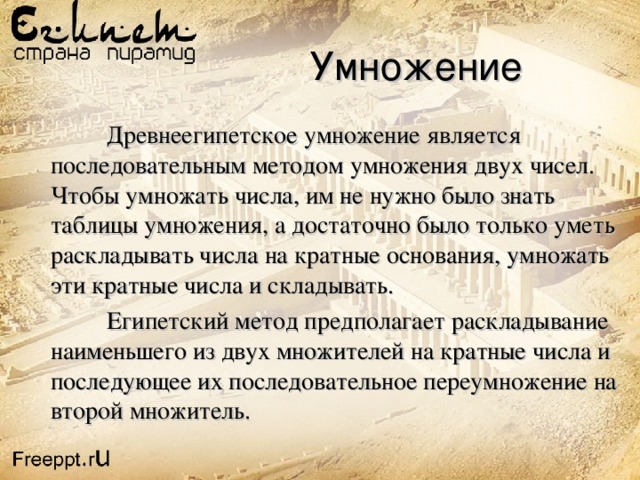  Умножение  Древнеегипетское умножение является последовательным методом умножения двух чисел. Чтобы умножать числа, им не нужно было знать таблицы умножения, а достаточно было только уметь раскладывать числа на кратные основания, умножать эти кратные числа и складывать.  Египетский метод предполагает раскладывание наименьшего из двух множителей на кратные числа и последующее их последовательное переумножение на второй множитель. 