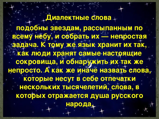 Диалектные слова подобны звездам, рассыпанным по всему небу, и собрать их — непростая задача. К тому же язык хранит их так, как люди хранят самые настоящие сокровища, и обнаружить их так же непросто. А как же иначе назвать слова, которые несут в себе отпечатки нескольких тысячелетий, слова, в которых отражается душа русского народа. 