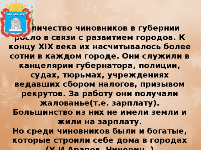 Количество чиновников в губернии росло в связи с развитием городов. К концу XIX века их насчитывалось более сотни в каждом городе. Они служили в канцелярии губернатора, полиции, судах, тюрьмах, учреждениях ведавших сбором налогов, призывом рекрутов. За работу они получали жалованье(т.е. зарплату). Большинство из них не имели земли и жили на зарплату.  Но среди чиновников были и богатые, которые строили себе дома в городах (У.И.Арапов, Чичерин. ) 