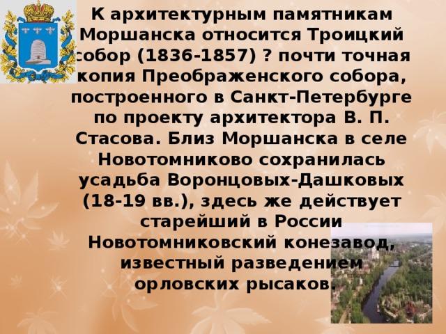 К архитектурным памятникам Моршанска относится Троицкий собор (1836-1857) ? почти точная копия Преображенского собора, построенного в Санкт-Петербурге по проекту архитектора В. П. Стасова. Близ Моршанска в селе Новотомниково сохранилась усадьба Воронцовых-Дашковых (18-19 вв.), здесь же действует старейший в России Новотомниковский конезавод, известный разведением орловских рысаков.  