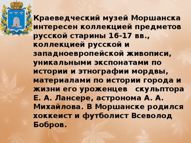 Краеведческий музей Моршанска интересен коллекцией предметов русской старины 16-17 вв., коллекцией русской и западноевропейской живописи, уникальными экспонатами по истории и этнографии мордвы, материалами по истории города и жизни его уроженцев скульптора Е. А. Лансере, астронома А. А. Михайлова. В Моршанске родился хоккеист и футболист Всеволод Бобров. 