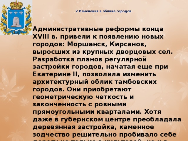  2.Изменения в облике городов   Административные реформы конца XVIII в. привели к появлению новых городов: Моршанск, Кирсанов, выросших из крупных дворцовых сел. Разработка планов регулярной застройки городов, начатая еще при Екатерине II, позволила изменить архитектурный облик тамбовских городов. Они приобретают геометрическую четкость и законченность с ровными прямоугольными кварталами. Хотя даже в губернском центре преобладала деревянная застройка, каменное зодчество решительно пробивало себе дорогу не только в культовой, но и в гражданской архитектуре. Из 1541 дома частных лиц 661 здание уже было построено из камня. 