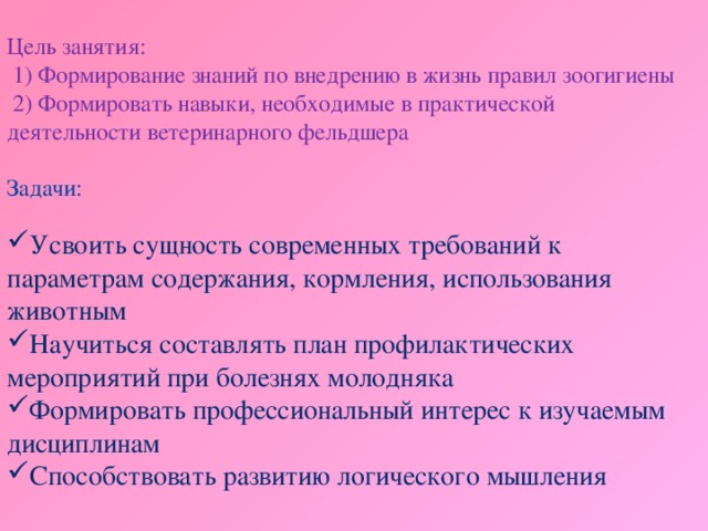 Цель занятия:  1) Формирование знаний по внедрению в жизнь правил зоогигиены  2) Формировать навыки, необходимые в практической деятельности ветеринарного фельдшера Задачи: Усвоить сущность современных требований к параметрам содержания, кормления, использования животным Научиться составлять план профилактических мероприятий при болезнях молодняка Формировать профессиональный интерес к изучаемым дисциплинам Способствовать развитию логического мышления 