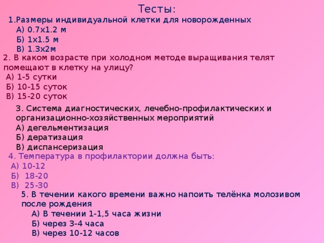 Тесты: 1.Размеры индивидуальной клетки для новорожденных  А) 0.7х1.2 м  Б) 1х1.5 м  В) 1.3х2м 2. В каком возрасте при холодном методе выращивания телят помещают в клетку на улицу?  А) 1-5 сутки  Б) 10-15 суток  В) 15-20 суток 3. Система диагностических, лечебно-профилактических и организационно-хозяйственных мероприятий А) дегельментизация Б) дератизация В) диспансеризация 4. Температура в профилактории должна быть:  А) 10-12  Б) 18-20  В) 25-30 5. В течении какого времени важно напоить телёнка молозивом после рождения  А) В течении 1-1,5 часа жизни  Б) через 3-4 часа  В) через 10-12 часов 