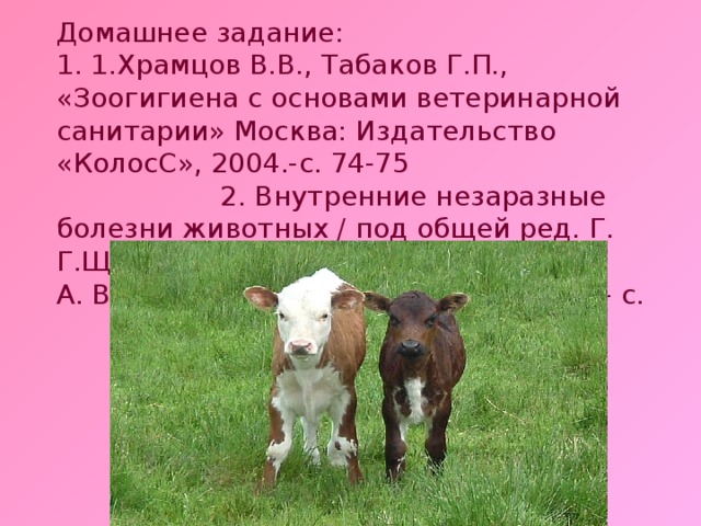 Домашнее задание: 1. 1.Храмцов В.В., Табаков Г.П., «Зоогигиена с основами ветеринарной санитарии» Москва: Издательство «КолосС», 2004.-с. 74-75 2. Внутренние незаразные болезни животных / под общей ред. Г. Г.Щербакова, А. В. Коробова, - СП б.: «Лань», 2002. – с.   