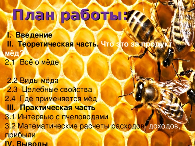 План работы:  I . Введение  II . Теоретическая часть.  Что это за продукт мёд? 2.1 Всё о мёде  2.2 Виды мёда  2.3 Целебные свойства 2.4 Где применяется мёд  III . Практическая часть 3.1 Интервью с пчеловодами 3.2 Математические расчеты расходов, доходов, прибыли IV . Выводы 