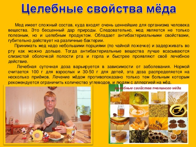  Мед имеет сложный состав, куда входят очень ценнейшие для организма человека вещества. Это бесценный дар природы. Следовательно, мед является не только полезным, но и целебным продуктом. Обладает антибактериальными свойствами, губительно действует на различные бактерии.  Принимать мед надо небольшими порциями (по чайной ложечке) и задерживать во рту как можно дольше. Тогда антибактериальные вещества лучше всасываются слизистой оболочкой полости рта и горла и быстрее проявляют своё лечебное действие.  Лечебная суточная доза варьируется в зависимости от заболевания. Нормой считается 100 г для взрослых и 30-50 г для детей, эта доза распределяется на несколько приёмов. Лечение мёдом противопоказано только тем больным которым рекомендуется ограничить количество углеводов, и людям с аллергией на мёд. 