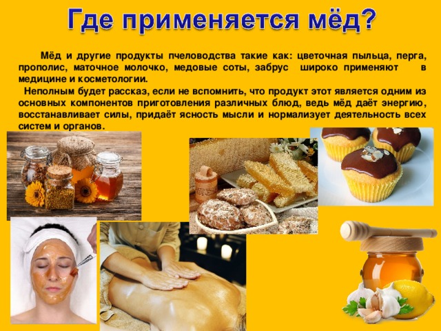  Мёд и другие продукты пчеловодства такие как: цветочная пыльца, перга, прополис, маточное молочко, медовые соты, забрус широко применяют в медицине и косметологии.  Неполным будет рассказ, если не вспомнить, что продукт этот является одним из основных компонентов приготовления различных блюд, ведь мёд даёт энергию, восстанавливает силы, придаёт ясность мысли и нормализует деятельность всех систем и органов. 