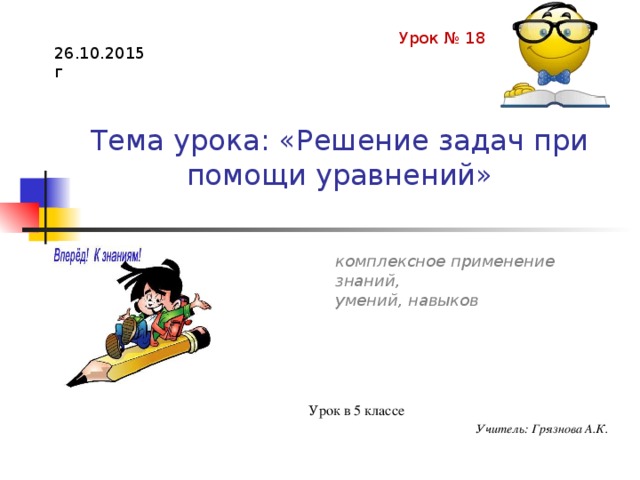 Урок № 18 26.10.2015г Тема урока: «Решение задач при помощи уравнений» комплексное применение знаний, умений, навыков Сложение и вычитание натуральных чисел (всего 21 ч) Урок в 5 классе Учитель: Грязнова А.К.  