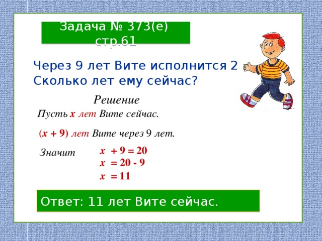 Задача № 373(е) стр.61 Через 9 лет Вите исполнится 20 лет. Сколько лет ему сейчас? Решение Пусть  х  лет Вите сейчас. ( х + 9)  лет Вите через 9 лет. х + 9 = 20 Значит х = 20 - 9 х = 11 Ответ: 11 лет Вите сейчас. 