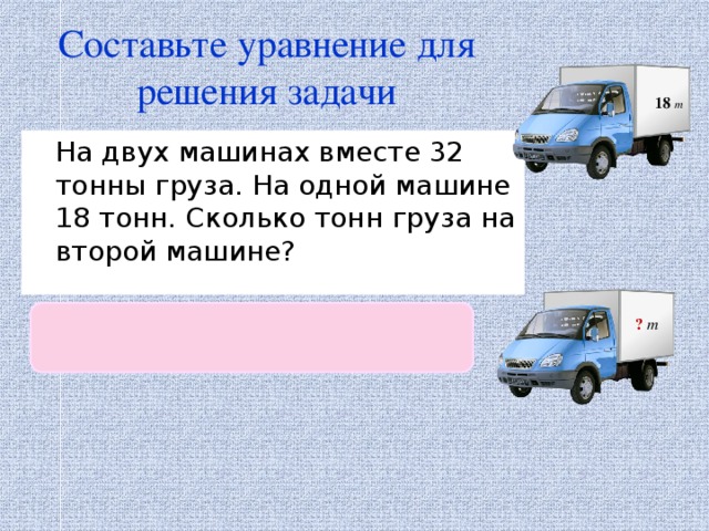 Составьте уравнение для решения задачи 18 т  На двух машинах вместе 32 тонны груза. На одной машине 18 тонн. Сколько тонн груза на второй машине?  х + 18 = 32 ?  т 