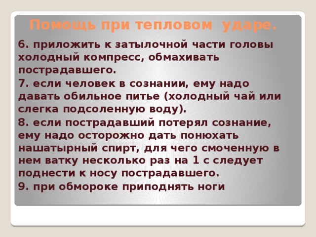 Помощь при тепловом ударе. 6. приложить к затылочной части головы холодный компресс, обмахивать пострадавшего. 7. если человек в сознании, ему надо давать обильное питье (холодный чай или слегка подсоленную воду). 8. если пострадавший потерял сознание, ему надо осторожно дать понюхать нашатырный спирт, для чего смоченную в нем ватку несколько раз на 1 с следует поднести к носу пострадавшего. 9. при обмороке приподнять ноги