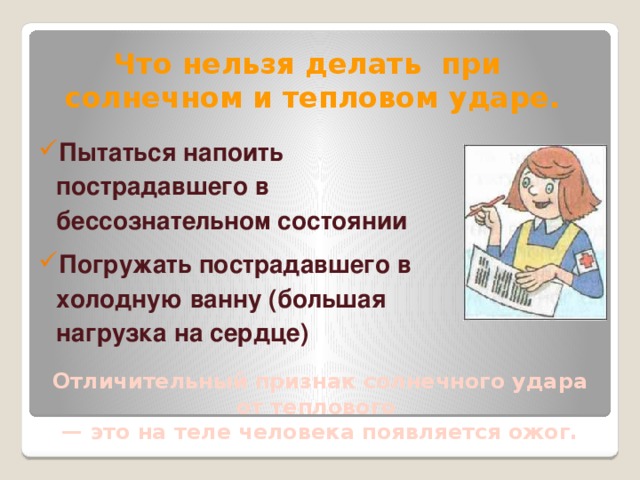 Что нельзя делать при солнечном и тепловом ударе. Пытаться напоить пострадавшего в бессознательном состоянии Погружать пострадавшего в холодную ванну (большая нагрузка на сердце) Отличительный признак солнечного удара от теплового — это на теле человека появляется ожог.