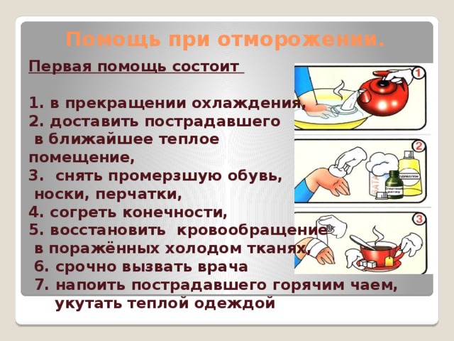 Помощь при отморожении. Первая помощь состоит  1. в прекращении охлаждения, 2. доставить пострадавшего  в ближайшее теплое помещение, 3. снять промерзшую обувь,  носки, перчатки, 4. согреть конечности, 5. восстановить кровообращение  в поражённых холодом тканях,  6. срочно вызвать врача  7. напоить пострадавшего горячим чаем,  укутать теплой одеждой