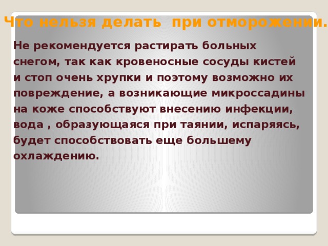 Что нельзя делать при отморожении. Не рекомендуется растирать больных снегом, так как кровеносные сосуды кистей и стоп очень хрупки и поэтому возможно их повреждение, а возникающие микроссадины на коже способствуют внесению инфекции, вода , образующаяся при таянии, испаряясь, будет способствовать еще большему охлаждению.