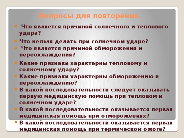 Вопросы для повторения .  Что является причиной солнечного и теплового удара? Что нельзя делать при солнечном ударе?  Что является причиной обморожения и переохлаждения? Какие признаки характерны тепловому и солнечному удару? Какие признаки характерны обморожению и переохлаждению? В какой последовательности следует оказывать первую медицинскую помощь при тепловом и солнечном ударе? В какой последовательности оказывается первая медицинская помощь при отморожениях? В какой последовательности оказывается первая медицинская помощь при термическом ожоге?