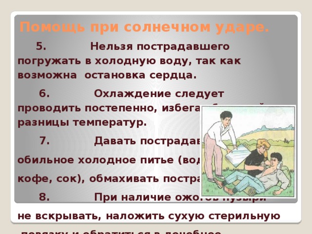 Помощь при солнечном ударе.  5. Нельзя пострадавшего погружать в холодную воду, так как возможна остановка сердца.  6. Охлаждение следует проводить постепенно, избегая большой разницы температур.  7. Давать пострадавшему обильное холодное питье (вода, чай, кофе, сок), обмахивать пострадавшего.  8. При наличие ожогов пузыри не вскрывать, наложить сухую стерильную  повязку и обратиться в лечебное учреждение.