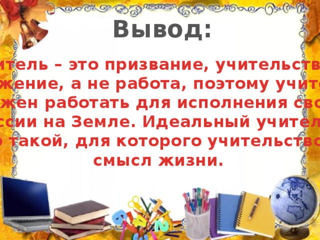 Вывод: Учитель – это призвание, учительство – служение, а не работа, поэтому учитель должен работать для исполнения своей миссии на Земле. Идеальный учитель – это такой, для которого учительство – смысл жизни.
