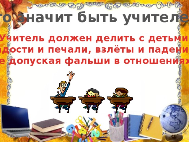 Что значит быть учителем? Учитель должен делить с детьми радости и печали, взлёты и падения, не допуская фальши в отношениях.
