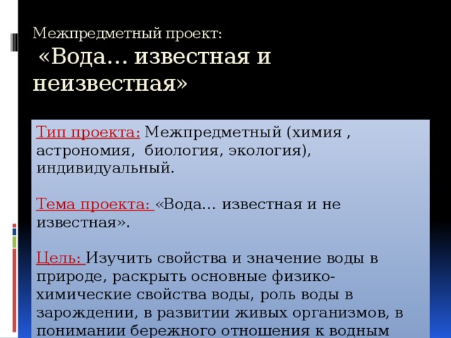 Межпредметный проект:   «Вода… известная и неизвестная» Тип проекта:  Межпредметный (химия , астрономия, биология, экология), индивидуальный. Тема проекта: «Вода… известная и не известная». Цель: Изучить свойства и значение воды в природе, раскрыть основные физико-химические свойства воды, роль воды в зарождении, в развитии живых организмов, в понимании бережного отношения к водным ресурсам. 