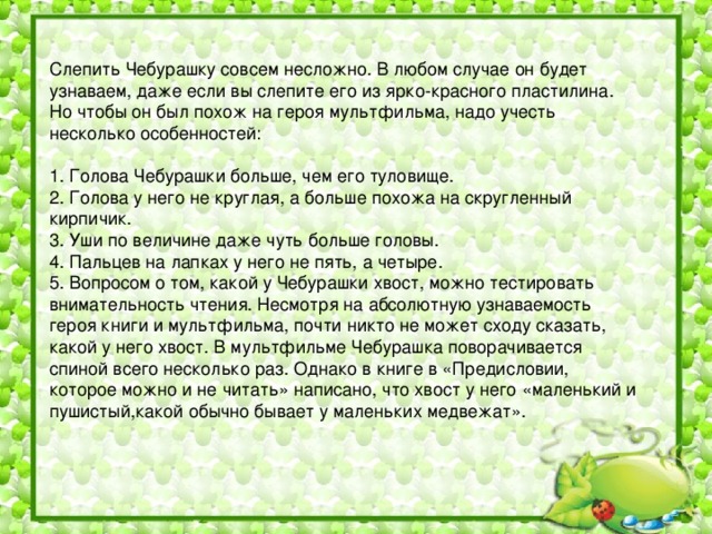 Слепить Чебурашку совсем несложно. В любом случае он будет узнаваем, даже если вы слепите его из ярко-красного пластилина. Но чтобы он был похож на героя мультфильма, надо учесть несколько особенностей:   1. Голова Чебурашки больше, чем его туловище.  2. Голова у него не круглая, а больше похожа на скругленный кирпичик.  3. Уши по величине даже чуть больше головы.  4. Пальцев на лапках у него не пять, а четыре.  5. Вопросом о том, какой у Чебурашки хвост, можно тестировать внимательность чтения. Несмотря на абсолютную узнаваемость героя книги и мультфильма, почти никто не может сходу сказать, какой у него хвост. В мультфильме Чебурашка поворачивается спиной всего несколько раз. Однако в книге в «Предисловии, которое можно и не читать» написано, что хвост у него «маленький и пушистый,какой обычно бывает у маленьких медвежат».   