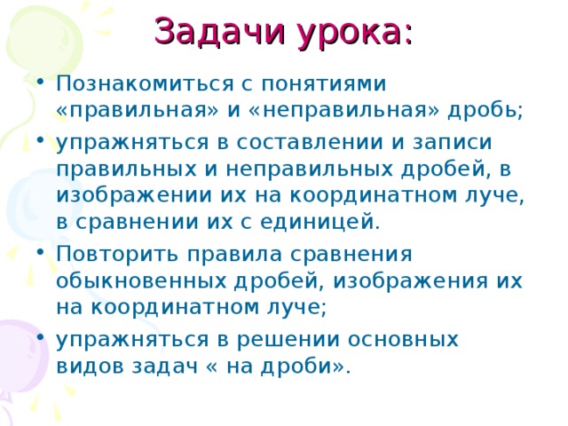 Задачи урока: Познакомиться с понятиями «правильная» и «неправильная» дробь; упражняться в составлении и записи правильных и неправильных дробей, в изображении их на координатном луче, в сравнении их с единицей. Повторить правила сравнения обыкновенных дробей, изображения их на координатном луче; упражняться в решении основных видов задач « на дроби».  