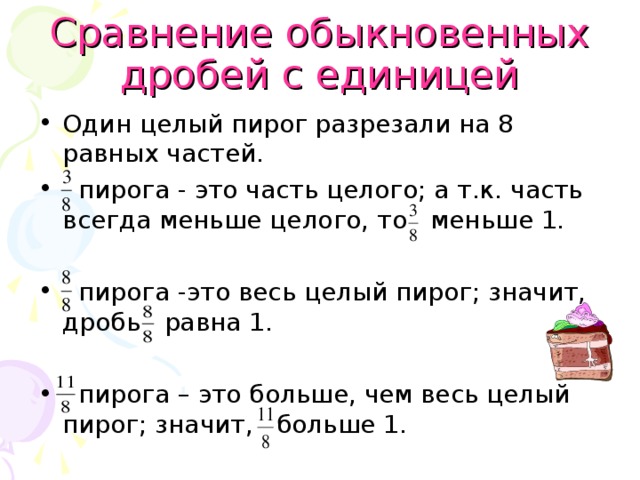 Сравнение обыкновенных дробей с единицей Один целый пирог разрезали на 8 равных частей.  пирога - это часть целого; а т.к. часть всегда меньше целого, то меньше 1.   пирога -это весь целый пирог; значит, дробь равна 1.   пирога – это больше, чем весь целый пирог; значит, больше 1.  
