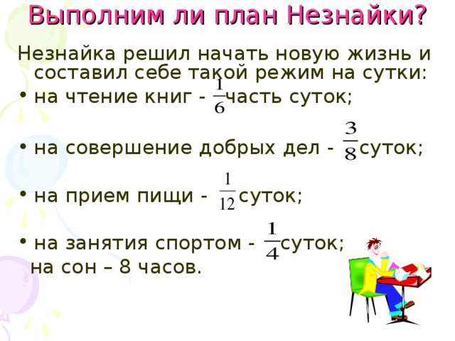 Выполним ли план Незнайки? Незнайка решил начать новую жизнь и составил себе такой режим на сутки: на чтение книг - часть суток;  на совершение добрых дел - суток; на прием пищи - суток; на занятия спортом - суток;  на сон – 8 часов. 