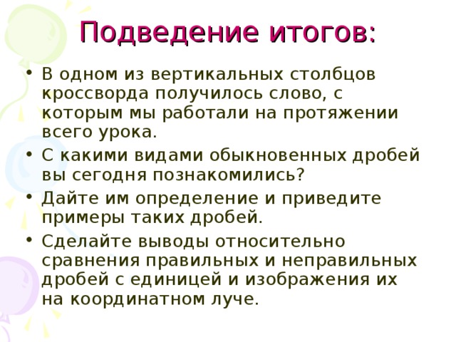 Подведение итогов: В одном из вертикальных столбцов кроссворда получилось слово, с которым мы работали на протяжении всего урока. С какими видами обыкновенных дробей вы сегодня познакомились? Дайте им определение и приведите примеры таких дробей. Сделайте выводы относительно сравнения правильных и неправильных дробей с единицей и изображения их на координатном луче. 