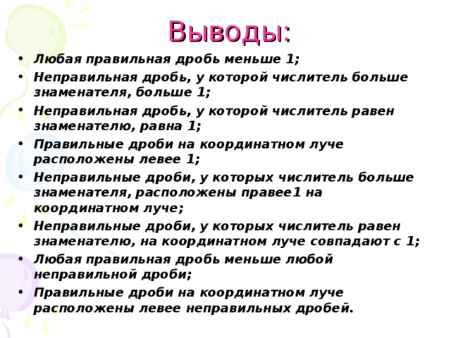  Выводы: Любая правильная дробь меньше 1; Неправильная дробь, у которой числитель больше знаменателя, больше 1; Неправильная дробь, у которой числитель равен знаменателю, равна 1; Правильные дроби на координатном луче расположены левее 1; Неправильные дроби, у которых числитель больше знаменателя, расположены правее1 на координатном луче; Неправильные дроби, у которых числитель равен знаменателю, на координатном луче совпадают с 1; Любая правильная дробь меньше любой неправильной дроби; Правильные дроби на координатном луче расположены левее неправильных дробей. 